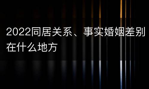 2022同居关系、事实婚姻差别在什么地方