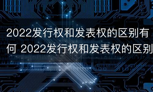 2022发行权和发表权的区别有何 2022发行权和发表权的区别有何异同