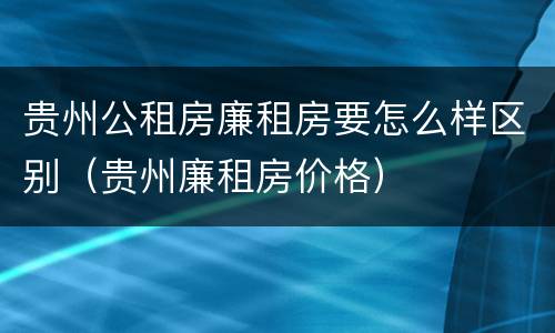 贵州公租房廉租房要怎么样区别（贵州廉租房价格）