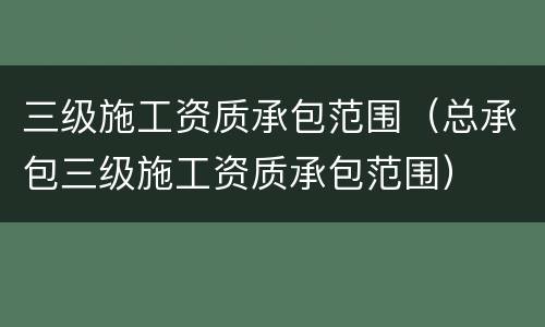三级施工资质承包范围（总承包三级施工资质承包范围）