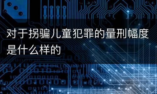 对于拐骗儿童犯罪的量刑幅度是什么样的