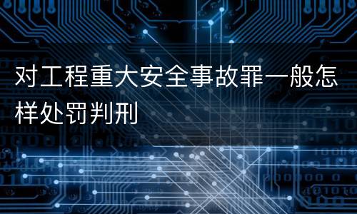 对工程重大安全事故罪一般怎样处罚判刑