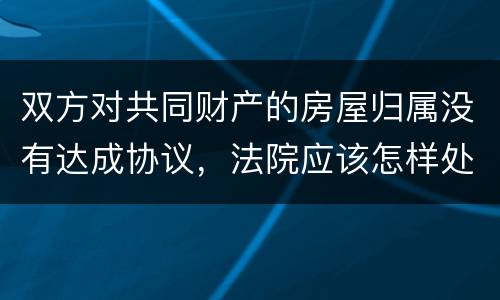 双方对共同财产的房屋归属没有达成协议，法院应该怎样处理