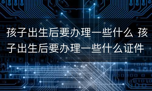 孩子出生后要办理一些什么 孩子出生后要办理一些什么证件