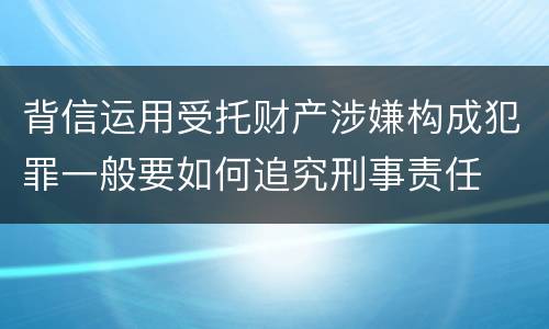 背信运用受托财产涉嫌构成犯罪一般要如何追究刑事责任