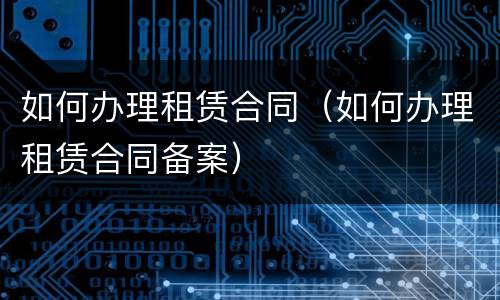 如何办理租赁合同（如何办理租赁合同备案）