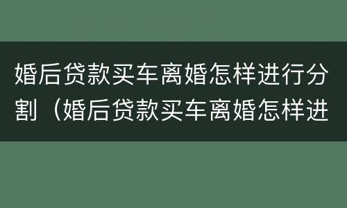 婚后贷款买车离婚怎样进行分割（婚后贷款买车离婚怎样进行分割）