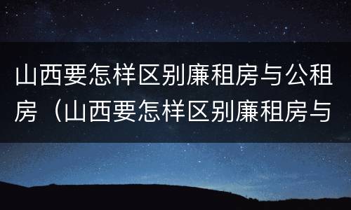 山西要怎样区别廉租房与公租房（山西要怎样区别廉租房与公租房的区别）