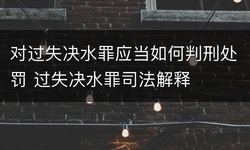 对过失决水罪应当如何判刑处罚 过失决水罪司法解释