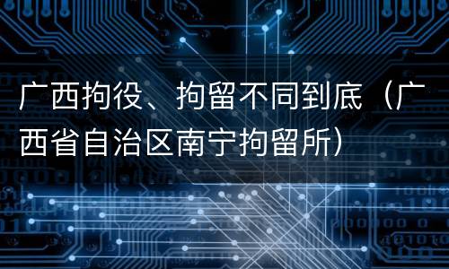 广西拘役、拘留不同到底（广西省自治区南宁拘留所）