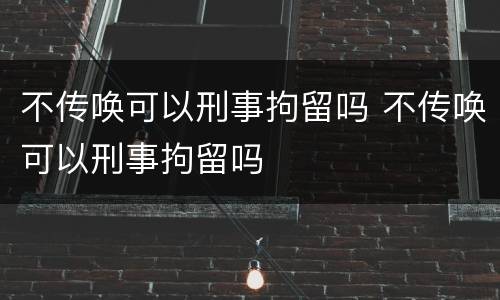 不传唤可以刑事拘留吗 不传唤可以刑事拘留吗
