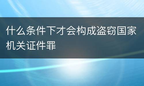 什么条件下才会构成盗窃国家机关证件罪