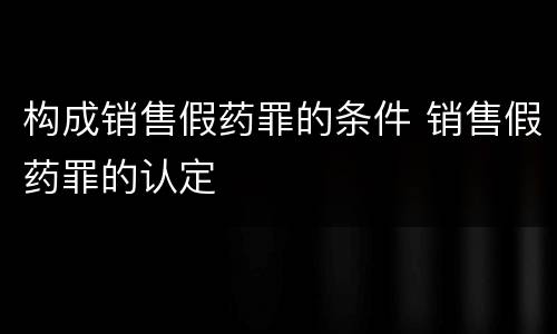 构成销售假药罪的条件 销售假药罪的认定