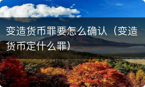 变造货币罪要怎么确认（变造货币定什么罪）