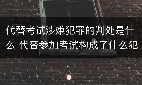 代替考试涉嫌犯罪的判处是什么 代替参加考试构成了什么犯罪