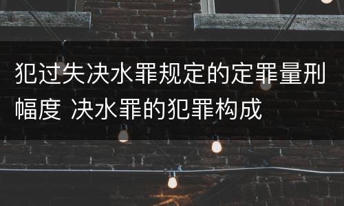犯过失决水罪规定的定罪量刑幅度 决水罪的犯罪构成