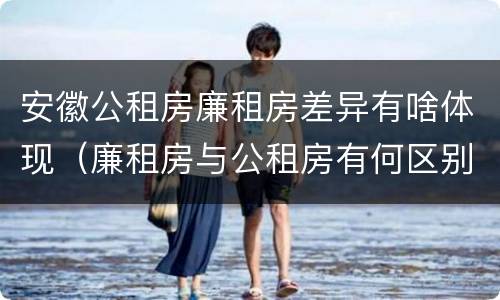 安徽公租房廉租房差异有啥体现（廉租房与公租房有何区别）