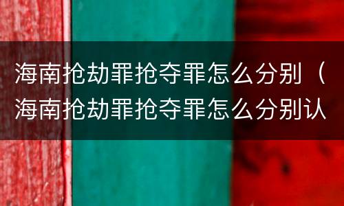 海南抢劫罪抢夺罪怎么分别（海南抢劫罪抢夺罪怎么分别认定）
