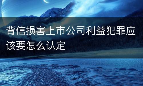 背信损害上市公司利益犯罪应该要怎么认定