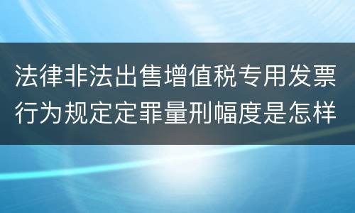 法律非法出售增值税专用发票行为规定定罪量刑幅度是怎样