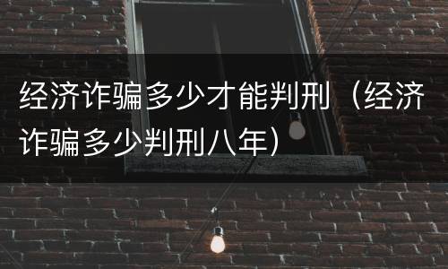 经济诈骗多少才能判刑（经济诈骗多少判刑八年）