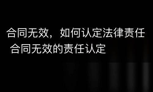 合同无效，如何认定法律责任 合同无效的责任认定