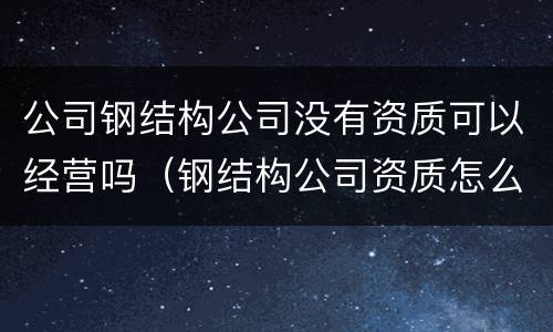 公司钢结构公司没有资质可以经营吗（钢结构公司资质怎么办）