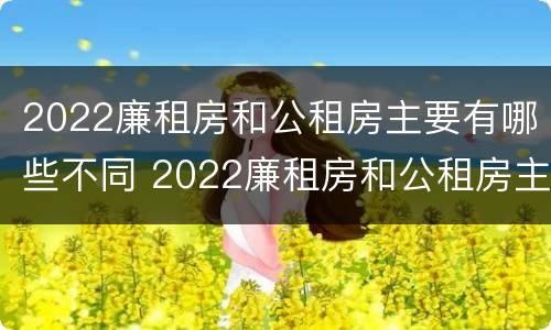 2022廉租房和公租房主要有哪些不同 2022廉租房和公租房主要有哪些不同之处