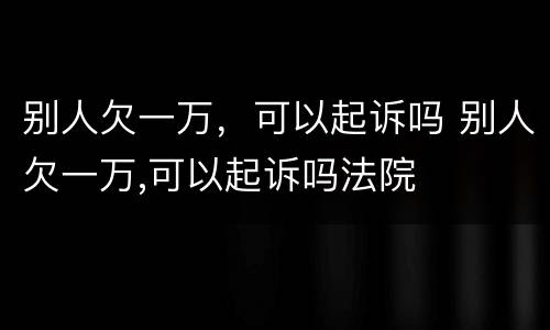 别人欠一万，可以起诉吗 别人欠一万,可以起诉吗法院