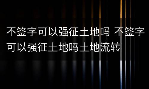 不签字可以强征土地吗 不签字可以强征土地吗土地流转