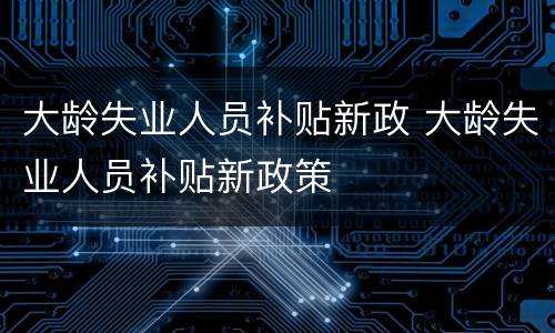 大龄失业人员补贴新政 大龄失业人员补贴新政策