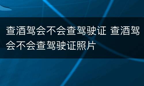 查酒驾会不会查驾驶证 查酒驾会不会查驾驶证照片