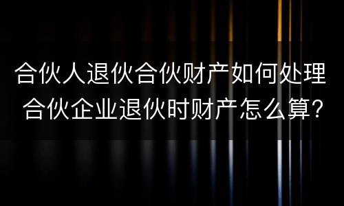 合伙人退伙合伙财产如何处理 合伙企业退伙时财产怎么算?