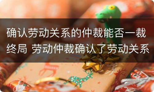 确认劳动关系的仲裁能否一裁终局 劳动仲裁确认了劳动关系