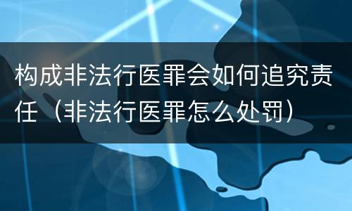 构成非法行医罪会如何追究责任（非法行医罪怎么处罚）