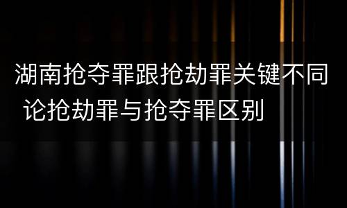 湖南抢夺罪跟抢劫罪关键不同 论抢劫罪与抢夺罪区别