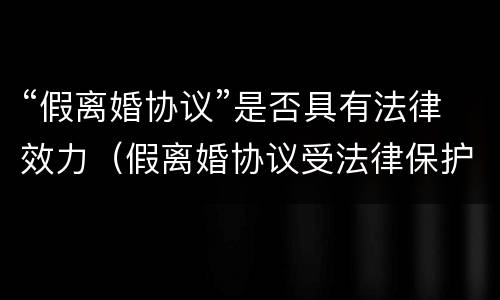 “假离婚协议”是否具有法律效力（假离婚协议受法律保护吗）