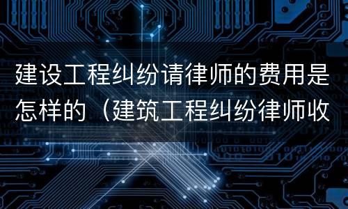 建设工程纠纷请律师的费用是怎样的（建筑工程纠纷律师收费）