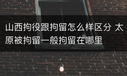 山西拘役跟拘留怎么样区分 太原被拘留一般拘留在哪里