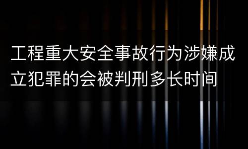 工程重大安全事故行为涉嫌成立犯罪的会被判刑多长时间