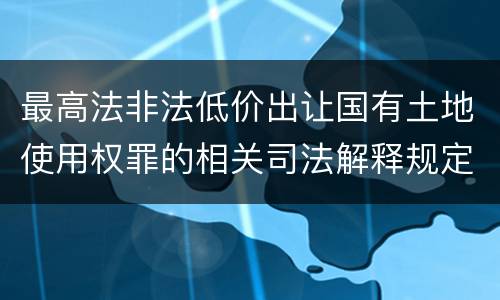 最高法非法低价出让国有土地使用权罪的相关司法解释规定有哪些重要内容