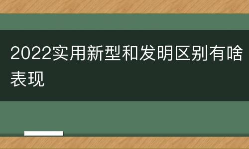 2022实用新型和发明区别有啥表现