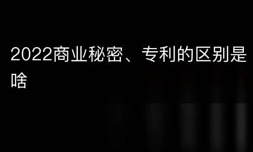 2022商业秘密、专利的区别是啥