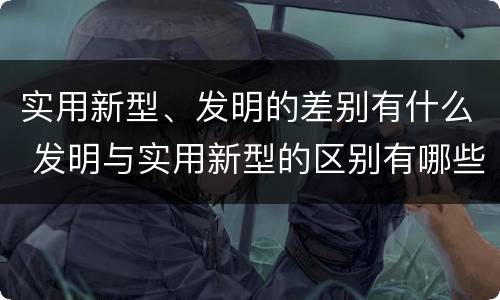 实用新型、发明的差别有什么 发明与实用新型的区别有哪些