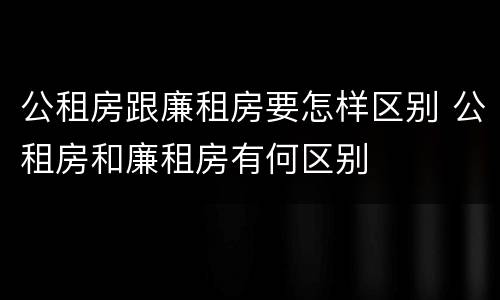 公租房跟廉租房要怎样区别 公租房和廉租房有何区别