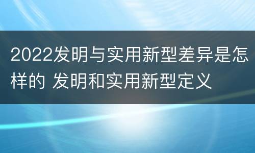 2022发明与实用新型差异是怎样的 发明和实用新型定义