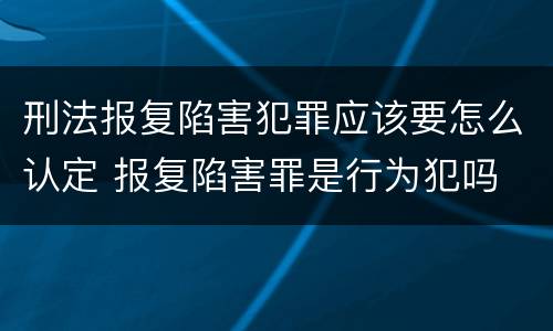 刑法报复陷害犯罪应该要怎么认定 报复陷害罪是行为犯吗