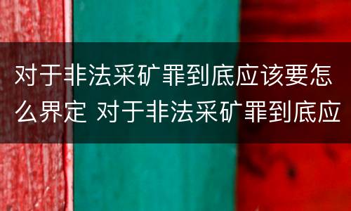 对于非法采矿罪到底应该要怎么界定 对于非法采矿罪到底应该要怎么界定呢