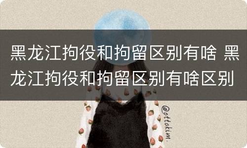 黑龙江拘役和拘留区别有啥 黑龙江拘役和拘留区别有啥区别呢