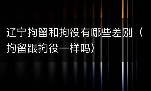 辽宁拘留和拘役有哪些差别（拘留跟拘役一样吗）